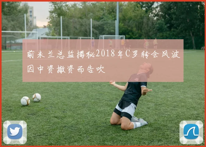 前米兰总监揭秘2018年C罗转会风波因中资撤资而告吹
