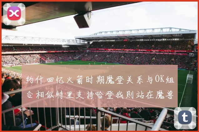 约什回忆火箭时期魔登关系与OK组合相似特里支持哈登我则站在魔兽一边