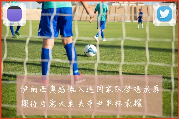 伊纳西奥感慨入选国家队梦想成真期待与意大利共夺世界杯荣耀