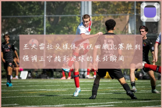 王大雷社交媒体庆祝回顾比赛胜利强调玉宁精彩进球的美好瞬间