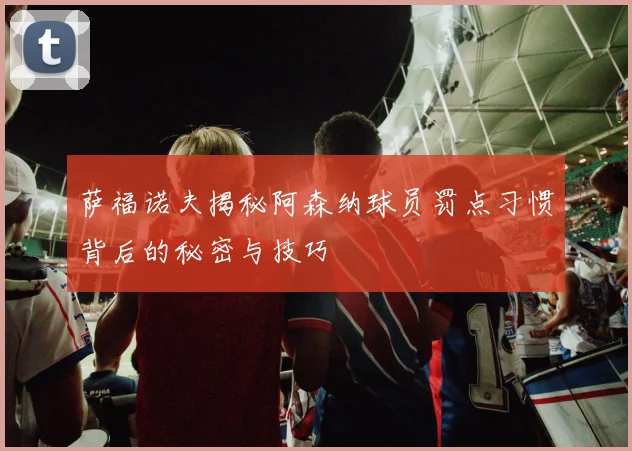 萨福诺夫揭秘阿森纳球员罚点习惯背后的秘密与技巧
