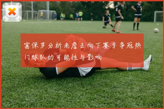 富保罗分析老詹去向下赛季争冠热门球队的可能性与影响