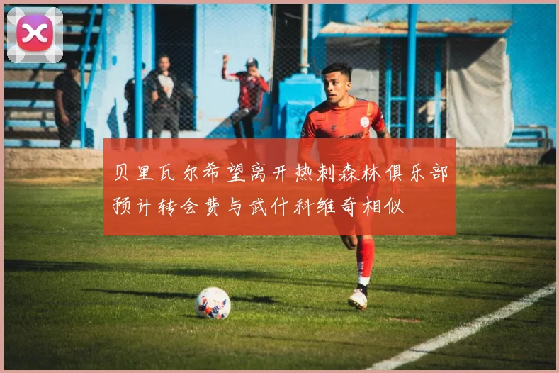 贝里瓦尔希望离开热刺森林俱乐部预计转会费与武什科维奇相似
