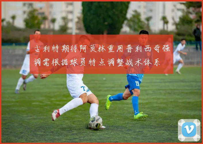 古利特期待阿莫林重用普利西奇强调需根据球员特点调整战术体系