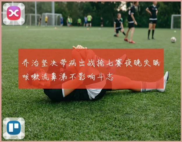 乔治坚决带病出战抢七赛夜晚失眠咳嗽流鼻涕不影响斗志