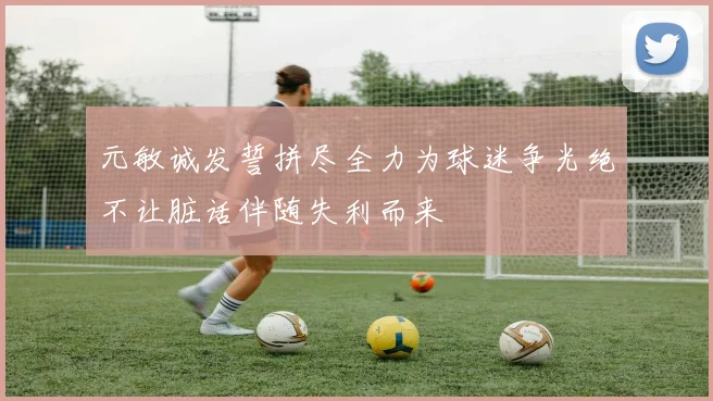 元敏诚发誓拼尽全力为球迷争光绝不让脏话伴随失利而来