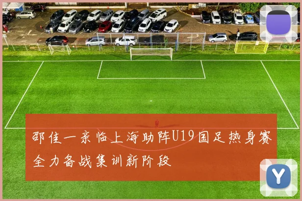邵佳一亲临上海助阵U19国足热身赛全力备战集训新阶段