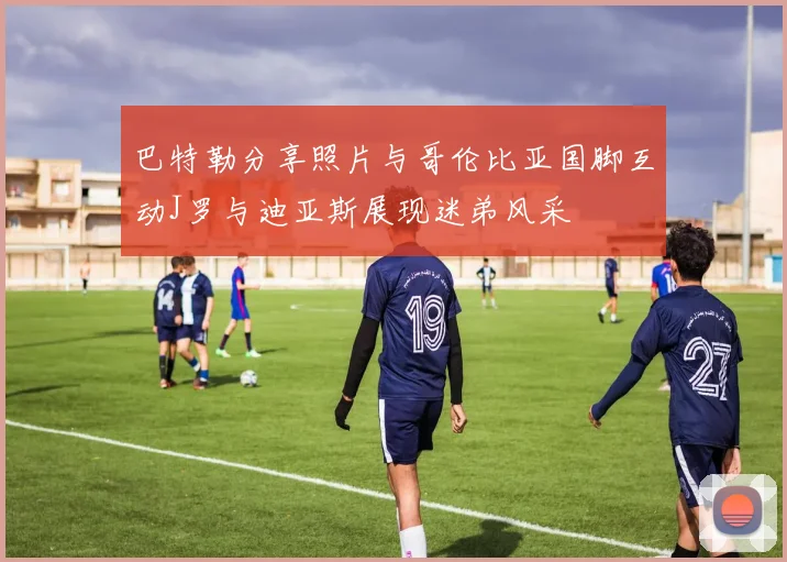 巴特勒分享照片与哥伦比亚国脚互动J罗与迪亚斯展现迷弟风采