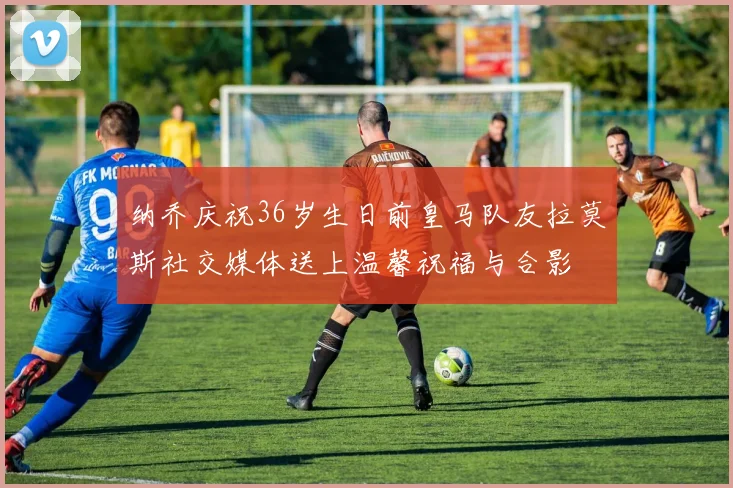 纳乔庆祝36岁生日前皇马队友拉莫斯社交媒体送上温馨祝福与合影