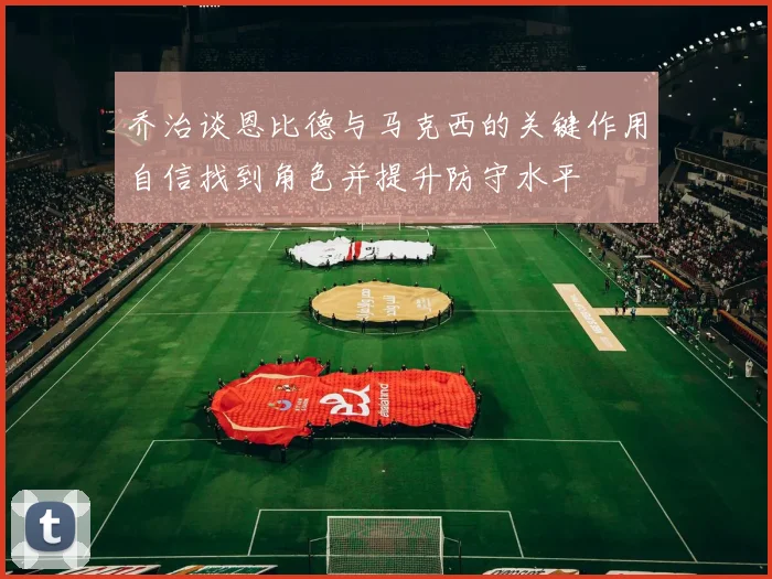 乔治谈恩比德与马克西的关键作用自信找到角色并提升防守水平