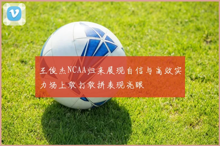 王俊杰NCAA归来展现自信与高效实力场上敢打敢拼表现亮眼