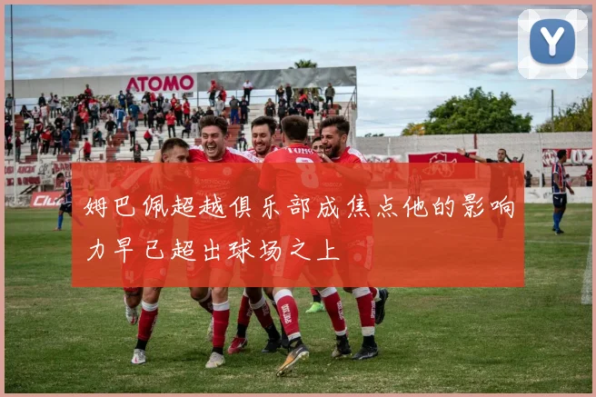 姆巴佩超越俱乐部成焦点他的影响力早已超出球场之上