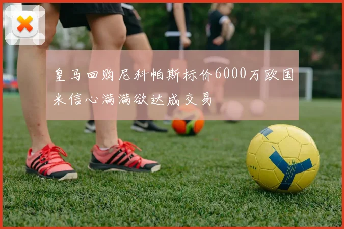 皇马回购尼科帕斯标价6000万欧国米信心满满欲达成交易