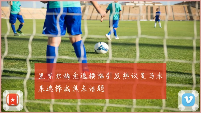 里克尔梅竞选横幅引发热议皇马未来选择成焦点话题