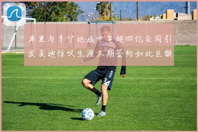 库里与李宁达成十年超四亿合同引发麦迪惊叹生涯末期签约如此巨额前所未闻