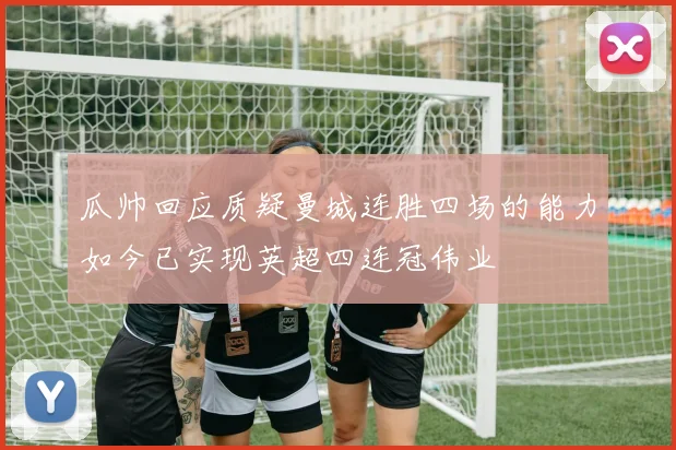 瓜帅回应质疑曼城连胜四场的能力如今已实现英超四连冠伟业