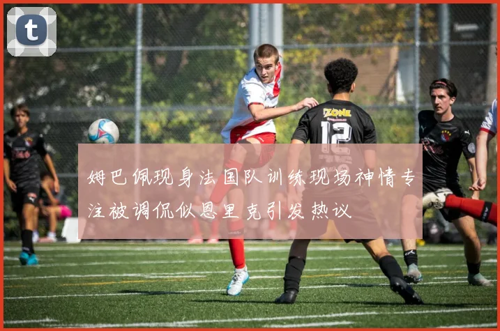 姆巴佩现身法国队训练现场神情专注被调侃似恩里克引发热议