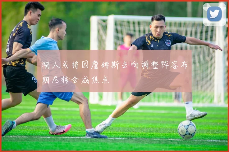 湖人或将因詹姆斯去向调整阵容布朗尼转会成焦点