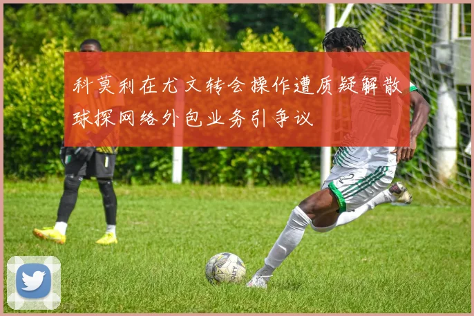 科莫利在尤文转会操作遭质疑解散球探网络外包业务引争议