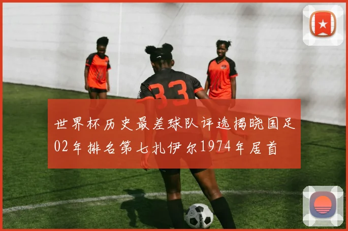 世界杯历史最差球队评选揭晓国足02年排名第七扎伊尔1974年居首