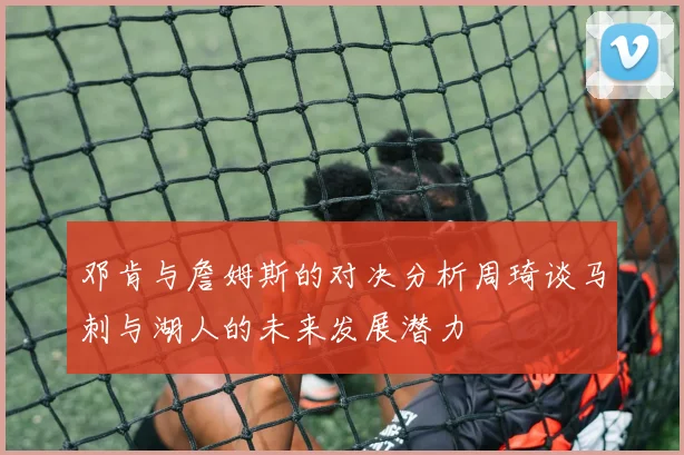 邓肯与詹姆斯的对决分析周琦谈马刺与湖人的未来发展潜力