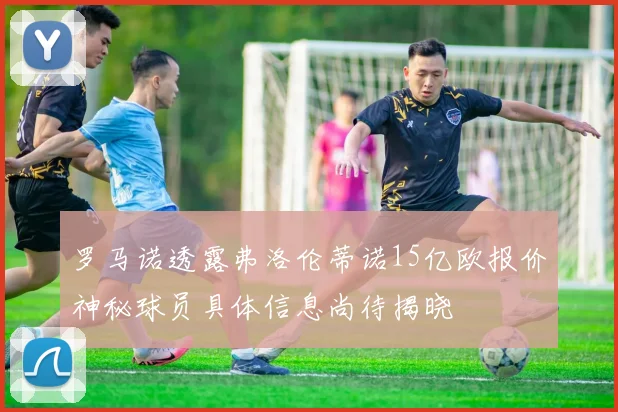 罗马诺透露弗洛伦蒂诺15亿欧报价神秘球员具体信息尚待揭晓